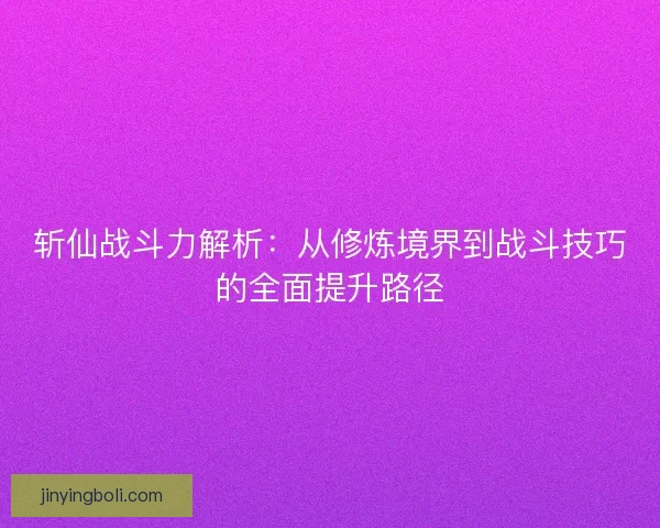 斩仙战斗力解析：从修炼境界到战斗技巧的全面提升路径