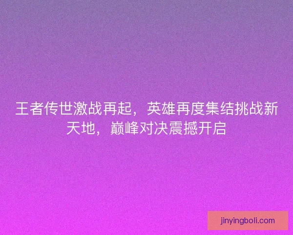 王者传世激战再起，英雄再度集结挑战新天地，巅峰对决震撼开启