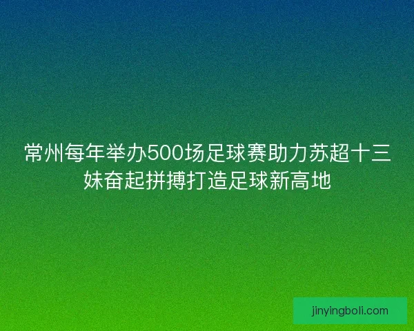 常州每年举办500场足球赛助力苏超十三妹奋起拼搏打造足球新高地
