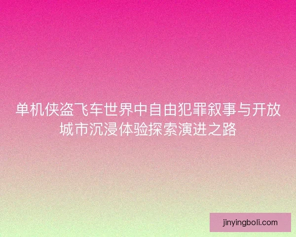 单机侠盗飞车世界中自由犯罪叙事与开放城市沉浸体验探索演进之路