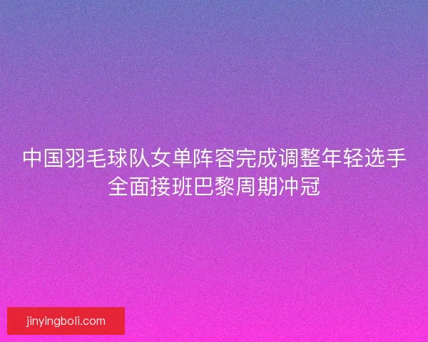 中国羽毛球队女单阵容完成调整年轻选手全面接班巴黎周期冲冠