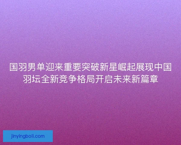 国羽男单迎来重要突破新星崛起展现中国羽坛全新竞争格局开启未来新篇章